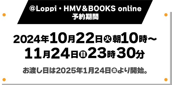 @Loppi・HMV＆BOOKS online 予約期間 2024年10月22日(火)朝10時〜11月24日(日)23時30分 お渡し日は2025年1月24日(金)より開始。