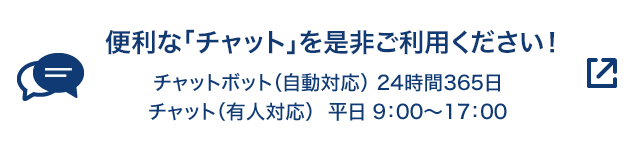 便利な「チャット」を是非ご利用ください！ チャットボット（自動応対）24時間365日 チャット（有人応対）平日9:00～17:00