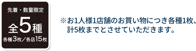 先着・数量限定 全5種 各種3枚／各店15枚 ※お1人様1店舗のお買い物につき各種1枚、計5枚までとさせていただきます。