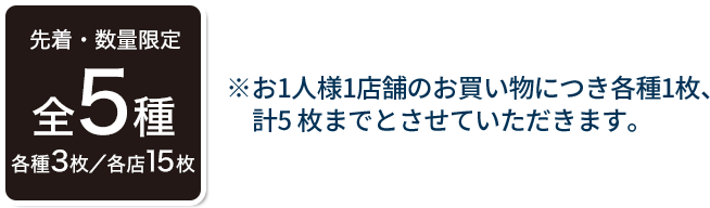 先着・数量限定 全5種 各種3枚／各店15枚 ※お1人様1店舗のお買い物につき各種1枚、計5枚までとさせていただきます。