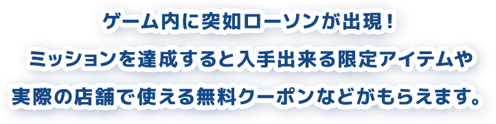 ゲーム内に突如ローソンが出現！ ミッションを達成すると入手できる限定アイテムや実際の店舗で使える無料クーポンなどがもらえます。
