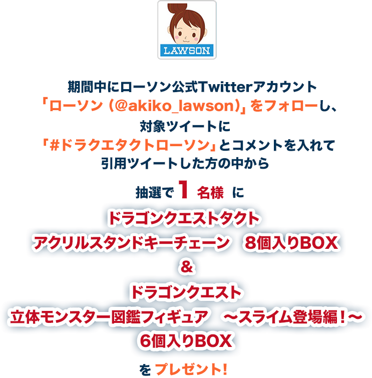 期間中にローソン公式Twitterアカウント「ローソン (@akiko_lawson)」をフォローし、対象ツイートに「#ドラクエタクトローソン」とコメントを入れて引用ツイートした方の中から抽選で1名様にドラゴンクエストタクト アクリルスタンドキーチェーン 8個入りBOX&ドラゴンクエスト立体モンスター図鑑フィギュア ～スライム登場編！～ 6個入りBOXをプレゼント!