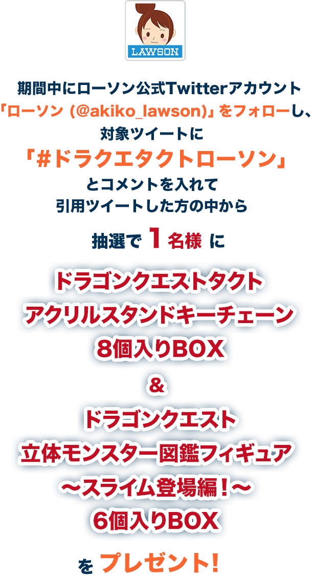 期間中にローソン公式Twitterアカウント「ローソン (@akiko_lawson)」をフォローし、対象ツイートに「#ドラクエタクトローソン」とコメントを入れて引用ツイートした方の中から抽選で1名様にドラゴンクエストタクト アクリルスタンドキーチェーン 8個入りBOX&ドラゴンクエスト立体モンスター図鑑フィギュア ～スライム登場編！～ 6個入りBOXをプレゼント!