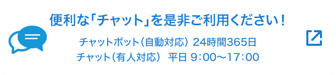 便利な「チャット」を是非ご利用ください！ チャットボット（自動応対）24時間365日 チャット（有人応対）平日9:00～17:00