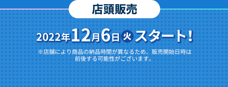 2022年12月6日(火)スタート！ ※店舗により商品の納品時間が異なるため、販売開始日時は前後する可能性がございます。