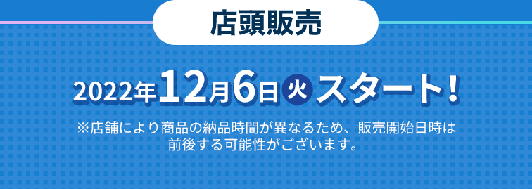 2022年12月6日(火)スタート！ ※店舗により商品の納品時間が異なるため、販売開始日時は前後する可能性がございます。