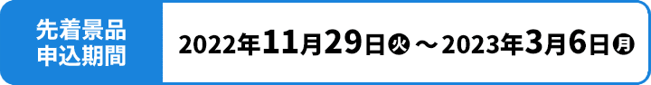 先着景品申込期間 2022年11月29日(火)〜2023年3月6日(月)