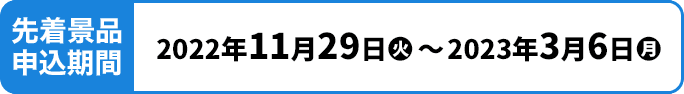 先着景品申込期間 2022年11月29日(火)〜2023年3月6日(月)