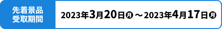 先着景品受取期間 2023年3月20日(月)〜2023年4月17日(月)