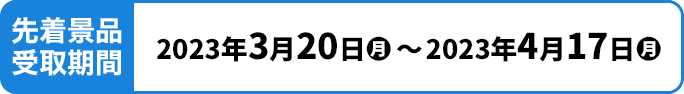 先着景品受取期間 2023年3月20日(月)〜2023年4月17日(月)