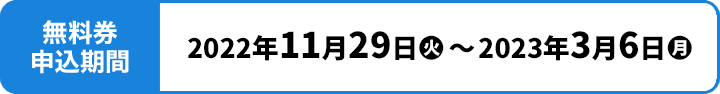 無料券申込期間 2022年11月29日(火)〜2023年3月6日(月)