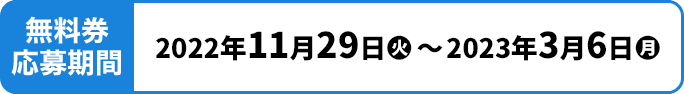 無料券申込期間 2022年11月29日(火)〜2023年3月6日(月)