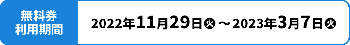 無料券利用期間 2022年11月29日(火)〜2023年3月7日(火)