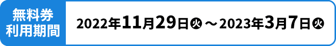 無料券利用期間 2022年11月29日(火)〜2023年3月7日(火)