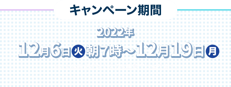 キャンペーン期間 2022年12月6日(火)朝7時〜12月19日(月) ※または景品がなくなり次第終了となります。