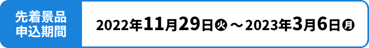 先着景品申込期間 2022年11月29日(火)〜2023年3月6日(月)