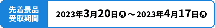 先着景品受取期間 2023年3月20日(月)〜2023年4月17日(月)