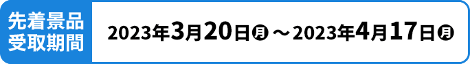 先着景品受取期間 2023年3月20日(月)〜2023年4月17日(月)