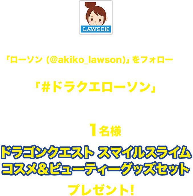 期間中にローソン公式Twitterアカウント「ローソン (@akiko_lawson)」をフォローし、対象ツイートに「#ドラクエローソン」とコメントを入れて引用ツイートした方の中から抽選で1名様にドラゴンクエスト スマイルスライムコスメ&ビューティーグッズセットをプレゼント!