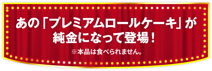 あの「プレミアムロールケーキ」が純金になって登場！ ※本品は食べられません。