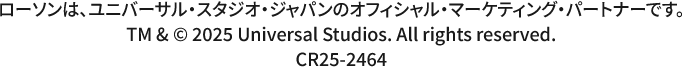 ローソンは、ユニバーサル・スタジオ・ジャパンのオフィシャル・マーケティング・パートナーです。 TM & copyright 2025 Universal Studios. All rights reserved. CR25-2464