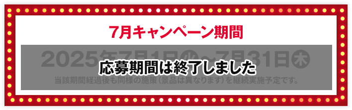 7月キャンペーン期間 2025年7月1日(火)〜7月31日(木) 当該期間経過後も同様の施策（景品は異なります）を継続実施予定です。 応募期間は終了しました