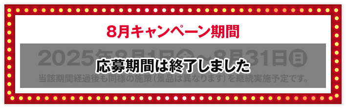 8月キャンペーン期間 2025年8月1日(金)〜8月31日(日) 当該期間経過後も同様の施策（景品は異なります）を継続実施予定です。