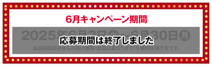 6月キャンペーン期間 2025年6月3日(火)〜6月30日(月) 当該期間経過後も同様の施策（景品は異なります）を継続実施予定です。 応募期間は終了しました