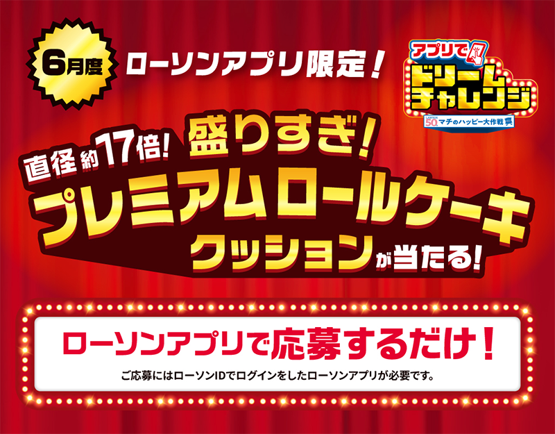 6月度 ローソンアプリ限定！ アプリでドリームチャレンジ 直径約17倍！ 盛りすぎ！ プレミアムロールケーキクッションが当たる！ ローソンアプリで応募するだけ！ ご応募にはローソンIDでログインしたローソンアプリが必要です。