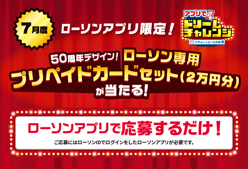 7月度 ローソンアプリ限定！ アプリでドリームチャレンジ 50周年デザイン！ ローソン専用プリペイドカードセット(2万円分)が当たる！ ローソンアプリで応募するだけ！ ご応募にはローソンIDでログインしたローソンアプリが必要です。
