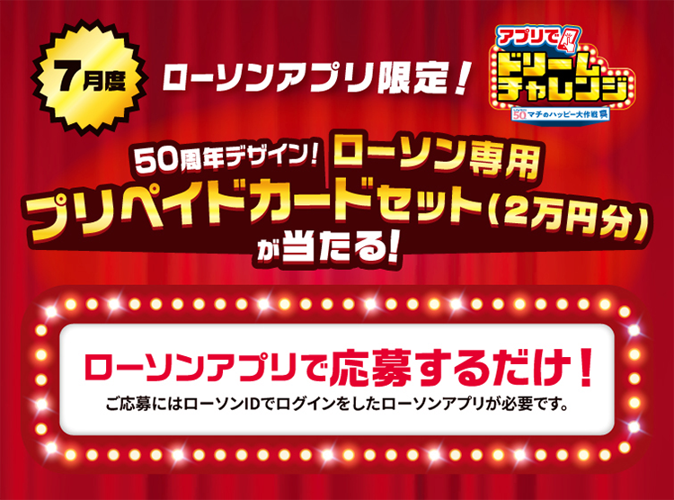 7月度 ローソンアプリ限定！ アプリでドリームチャレンジ 50周年デザイン！ ローソン専用プリペイドカードセット(2万円分)が当たる！ ローソンアプリで応募するだけ！ ご応募にはローソンIDでログインしたローソンアプリが必要です。