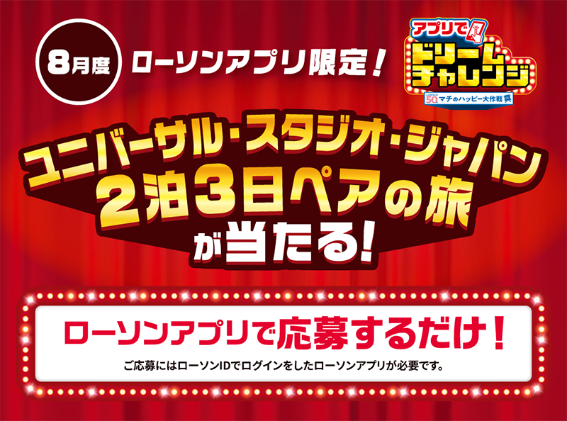 8月度 ローソンアプリ限定！ アプリでドリームチャレンジ ユニバーサル・スタジオ・ジャパン 2泊3日ペアの旅が当たる！ ローソンアプリで応募するだけ！ ご応募にはローソンIDでログインしたローソンアプリが必要です。