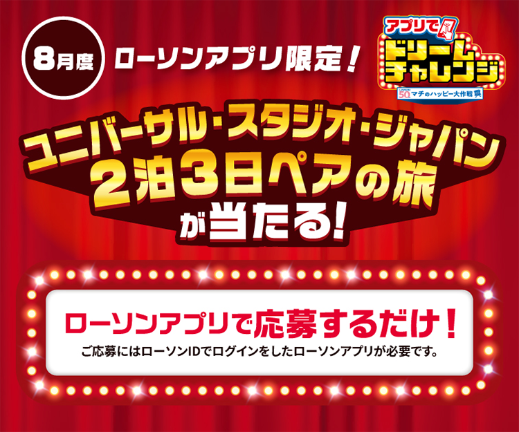 8月度 ローソンアプリ限定！ アプリでドリームチャレンジ ユニバーサル・スタジオ・ジャパン 2泊3日ペアの旅が当たる！ ローソンアプリで応募するだけ！ ご応募にはローソンIDでログインしたローソンアプリが必要です。