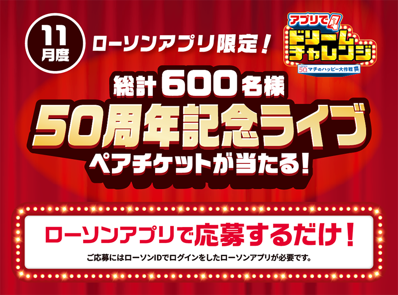 11月度 ローソンアプリ限定！ アプリでドリームチャレンジ 早計600名様 50周年記念ライブ ペアチケットが当たる！ ローソンアプリで応募するだけ！ ご応募にはローソンIDでログインしたローソンアプリが必要です。