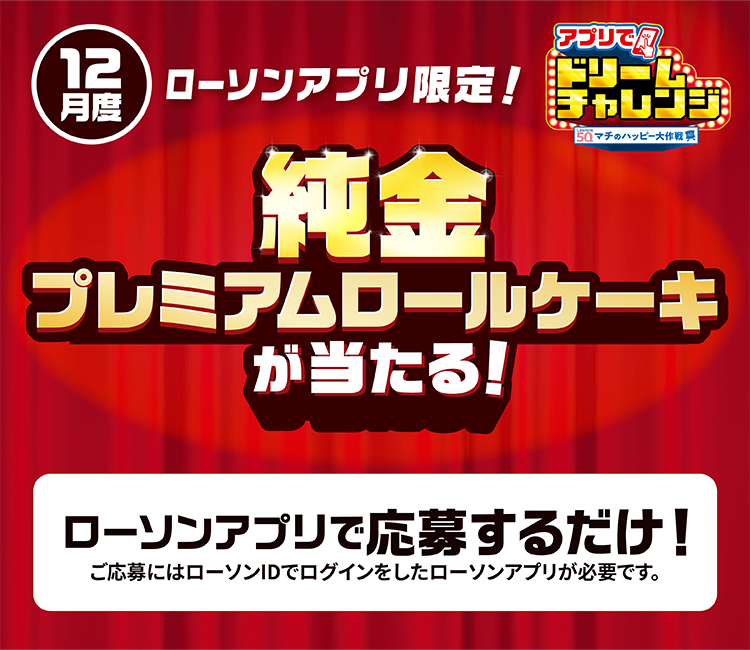 11月度 ローソンアプリ限定！ アプリでドリームチャレンジ 純金プレミアムロールケーキが当たる！ ローソンアプリで応募するだけ！ ご応募にはローソンIDでログインしたローソンアプリが必要です。