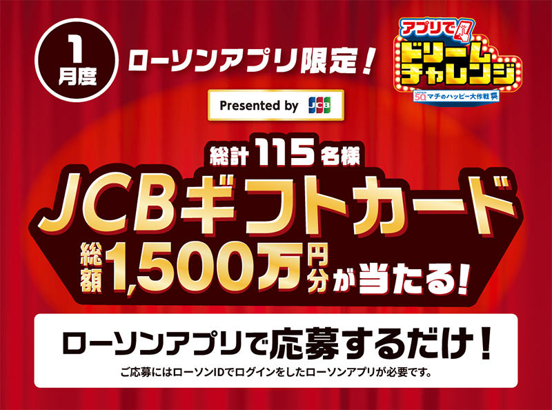 1月度 ローソンアプリ限定！ Presented by JCB アプリでドリームチャレンジ 総計115名様 JCBギフトカード 総額1,500万円分が当たる！ ローソンアプリで応募するだけ！ ご応募にはローソンIDでログインしたローソンアプリが必要です。