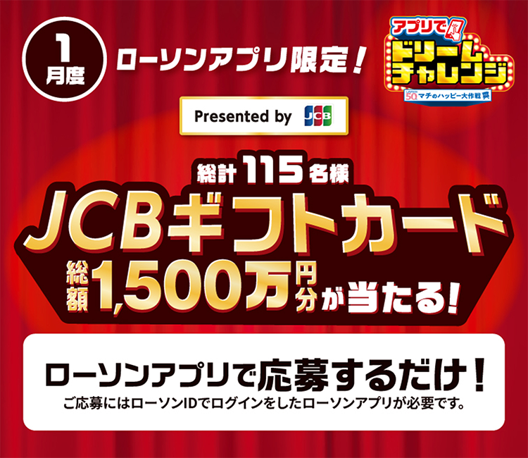 1月度 ローソンアプリ限定！ Presented by JCB アプリでドリームチャレンジ 総計115名様 JCBギフトカード 総額1,500万円分が当たる！ ローソンアプリで応募するだけ！ ご応募にはローソンIDでログインしたローソンアプリが必要です。