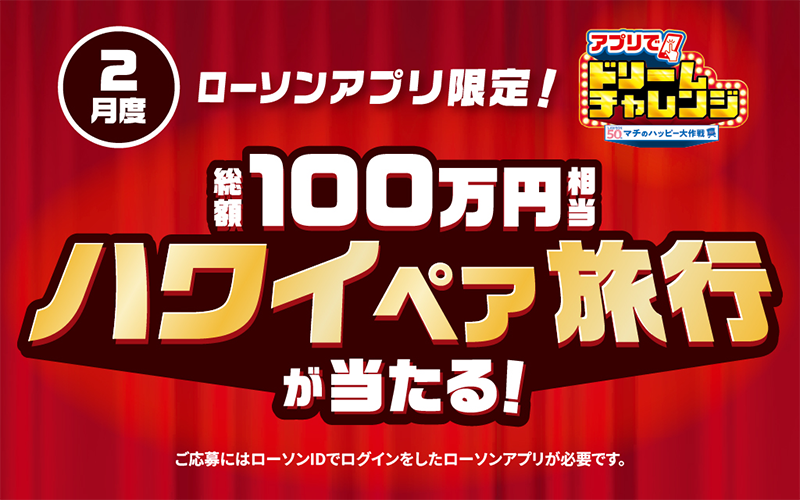 2月度 ローソンアプリ限定！ アプリでドリームチャレンジ 総額100万円相当 ハワイペア旅行が当たる！ ご応募にはローソンIDでログインしたローソンアプリが必要です。