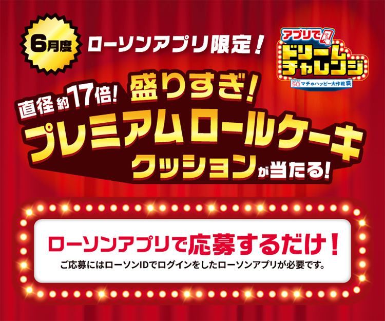6月度 ローソンアプリ限定！ アプリでドリームチャレンジ 直径約17倍！ 盛りすぎ！ プレミアムロールケーキクッションが当たる！ ローソンアプリで応募するだけ！ ご応募にはローソンIDでログインしたローソンアプリが必要です。