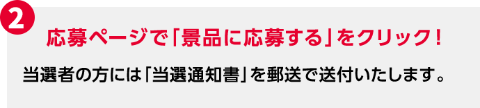 2 応募ページで「景品に応募する」をクリック！ 当選者の方には「当選通知書」を郵送で送付いたします。