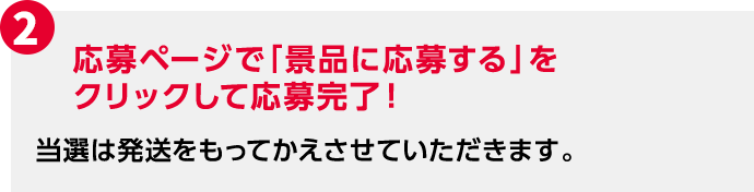 2 応募ページで「景品に応募する」をクリックして応募完了！ 当選は発送をもってかえさせていただきます。