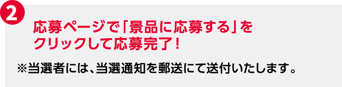 2 応募ページで「景品に応募する」をクリックして応募完了！ ※当選者には、当選通知を郵送にて送付いたします。