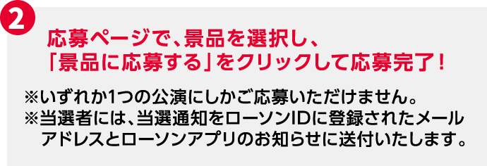2 応募ページで、景品を選択し、「景品に応募する」をクリックして応募完了！ ※いずれか1つの公演にしかご応募いただけません。 ※当選者には、当選通知をローソンIDに登録されたメールアドレスとローソンアプリのお知らせに送付いたします。