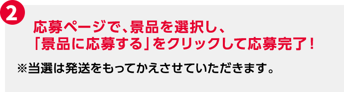 2 応募ページで、景品を選択し、「景品に応募する」をクリックして応募完了！ ※当選は発送をもってかえさせていただきます。