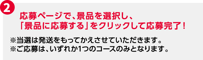 2 応募ページで、景品を選択し、「景品に応募する」をクリックして応募完了！ ※当選は発送をもってかえさせていただきます。 ※ご応募は、いずれか1つのコースのみとなります。