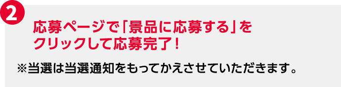 2 応募ページで「景品に応募する」をクリックして応募完了！ ※当選は当選通知をもってかえさせていただきます。
