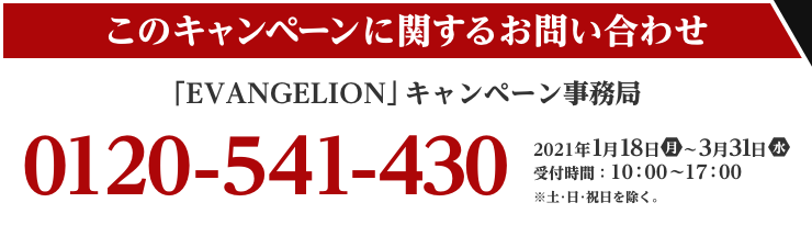 このキャンペーンに関するお問い合わせ 「EVANGELION」キャンペーン事務局 0120-541-430 2021年1月18日(月)～3/31（水） 受付時間：10：00～17：00  ※土・日・祝日を除く。