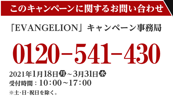 このキャンペーンに関するお問い合わせ 「EVANGELION」キャンペーン事務局 0120-541-430 2021年1月18日(月)～3/31（水） 受付時間：10：00～17：00  ※土・日・祝日を除く。