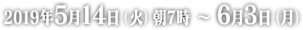 2019年5月14日（火）朝7時 ～ 6月3日（月）