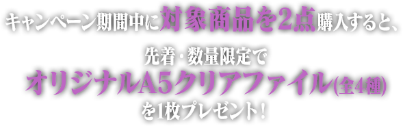 キャンペーン期間中に対象商品を2点購入すると、先着・数量限定でオリジナルA5クリアファイル(全4種)を1枚プレゼント！